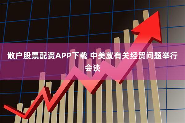 散户股票配资APP下载 中美就有关经贸问题举行会谈