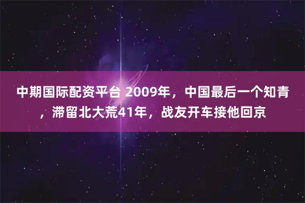 中期国际配资平台 2009年，中国最后一个知青，滞留北大荒41年，战友开车接他回京