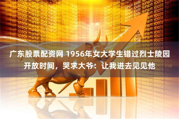 广东股票配资网 1956年女大学生错过烈士陵园开放时间，哭求大爷：让我进去见见他