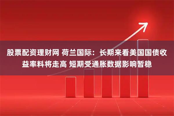股票配资理财网 荷兰国际:长期来看美国国债收益率料将走高 短期受通胀数据影响暂稳