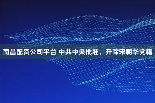 南昌配资公司平台 中共中央批准，开除宋朝华党籍