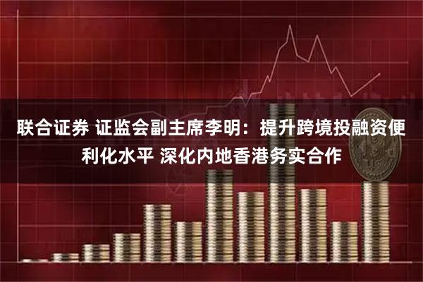 联合证券 证监会副主席李明：提升跨境投融资便利化水平 深化内地香港务实合作