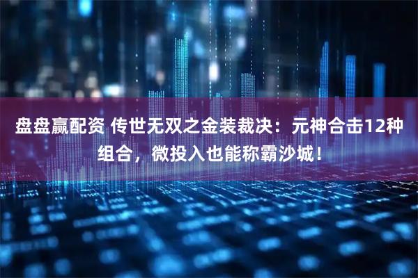 盘盘赢配资 传世无双之金装裁决：元神合击12种组合，微投入也能称霸沙城！