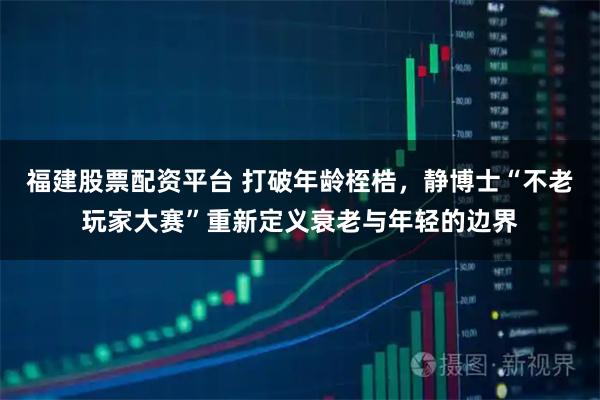福建股票配资平台 打破年龄桎梏，静博士“不老玩家大赛”重新定义衰老与年轻的边界