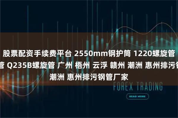 股票配资手续费平台 2550mm钢护筒 1220螺旋管 螺旋焊管 Q235B螺旋管 广州 梧州 云浮 赣州 潮洲 惠州排污钢管厂家