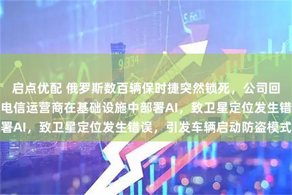启点优配 俄罗斯数百辆保时捷突然锁死，公司回应！专家推测：一欧洲电信运营商在基础设施中部署AI，致卫星定位发生错误，引发车辆启动防盗模式