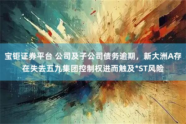 宝钜证券平台 公司及子公司债务逾期，新大洲A存在失去五九集团控制权进而触及*ST风险