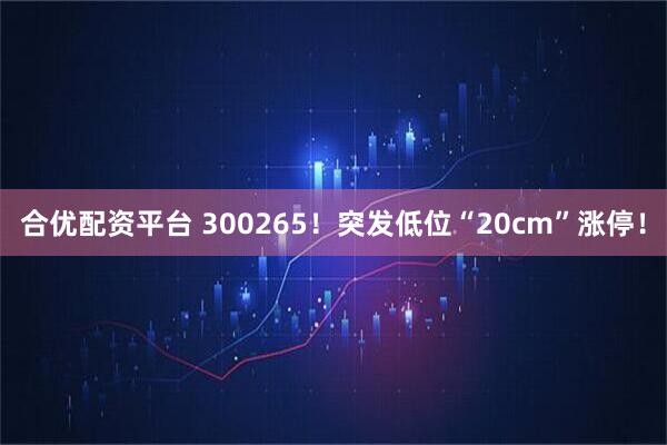 合优配资平台 300265！突发低位“20cm”涨停！