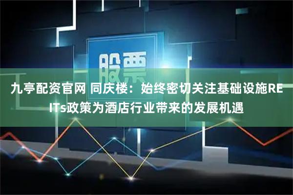 九亭配资官网 同庆楼：始终密切关注基础设施REITs政策为酒店行业带来的发展机遇