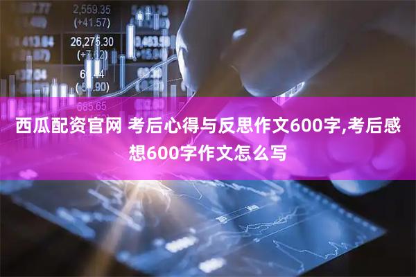 西瓜配资官网 考后心得与反思作文600字,考后感想600字作文怎么写