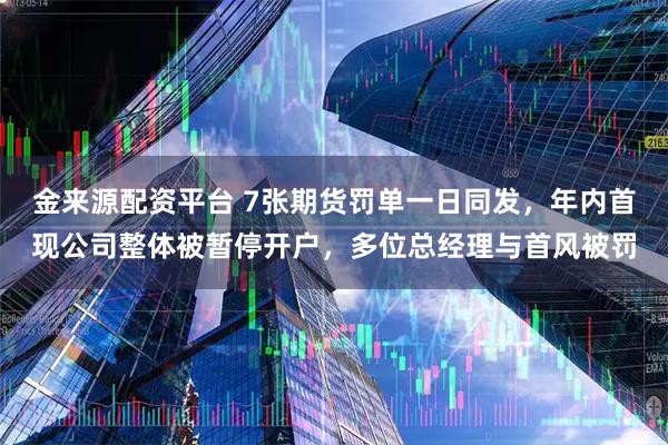 金来源配资平台 7张期货罚单一日同发，年内首现公司整体被暂停开户，多位总经理与首风被罚