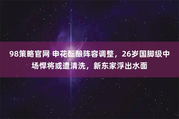 98策略官网 申花酝酿阵容调整,26岁国脚级中场悍将或遭清洗,新东家浮出水面