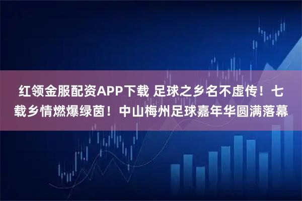 红领金服配资APP下载 足球之乡名不虚传！七载乡情燃爆绿茵！中山梅州足球嘉年华圆满落幕