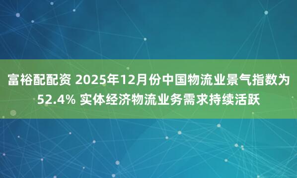 富裕配配资 2025年12月份中国物流业景气指数为52.4% 实体经济物流业务需求持续活跃