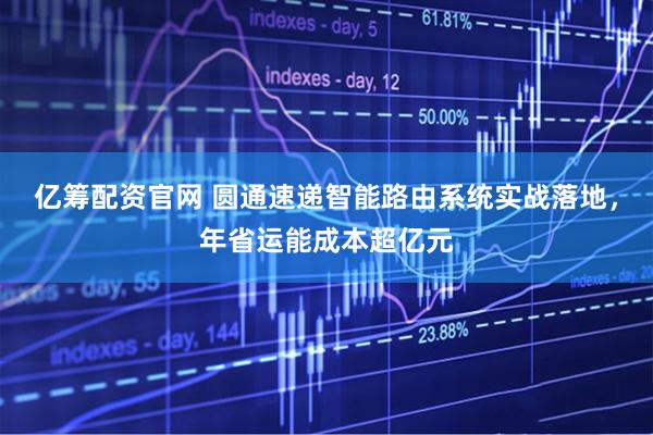 亿筹配资官网 圆通速递智能路由系统实战落地，年省运能成本超亿元