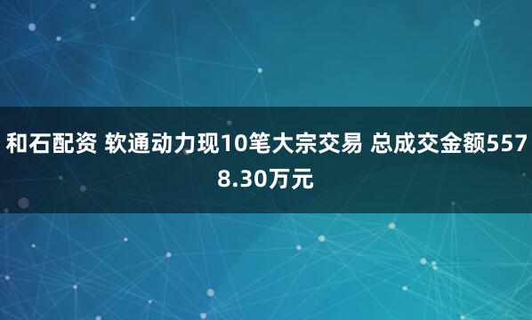 和石配资 软通动力现10笔大宗交易 总成交金额5578.30万元