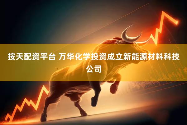 按天配资平台 万华化学投资成立新能源材料科技公司