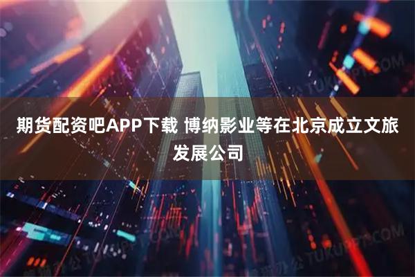 期货配资吧APP下载 博纳影业等在北京成立文旅发展公司