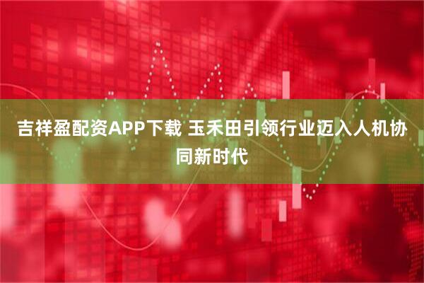 吉祥盈配资APP下载 玉禾田引领行业迈入人机协同新时代