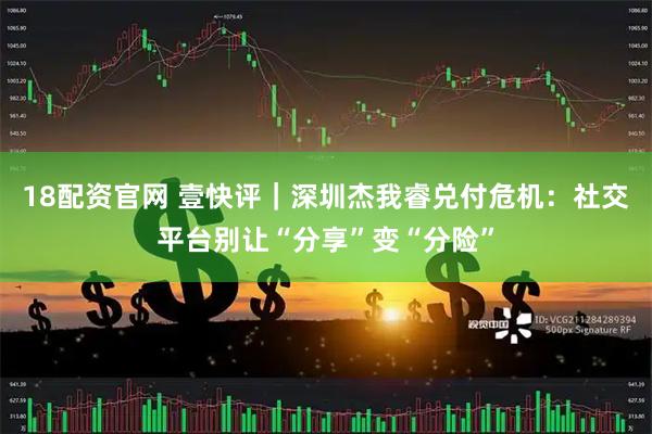 18配资官网 壹快评｜深圳杰我睿兑付危机：社交平台别让“分享”变“分险”