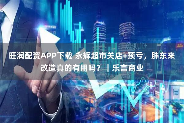 旺润配资APP下载 永辉超市关店+预亏，胖东来改造真的有用吗？｜乐言商业