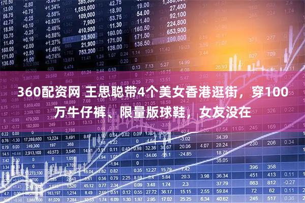 360配资网 王思聪带4个美女香港逛街，穿100万牛仔裤、限量版球鞋，女友没在