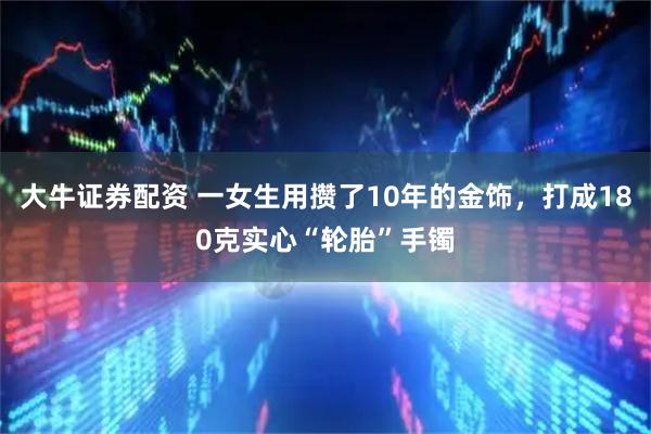 大牛证券配资 一女生用攒了10年的金饰，打成180克实心“轮胎”手镯