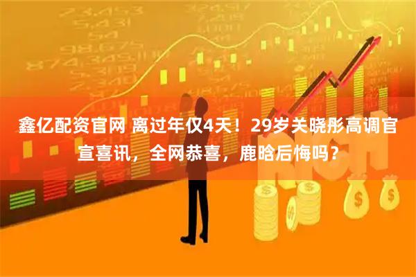 鑫亿配资官网 离过年仅4天！29岁关晓彤高调官宣喜讯，全网恭喜，鹿晗后悔吗？