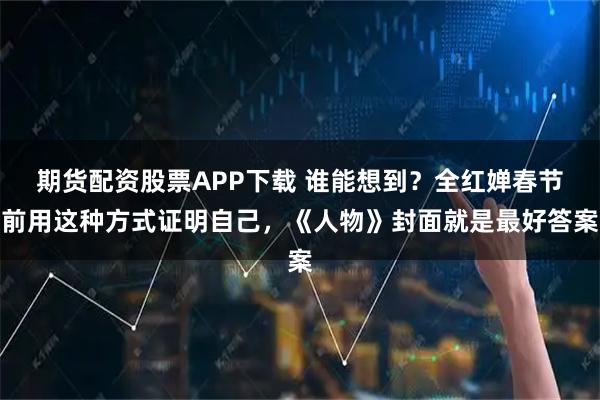 期货配资股票APP下载 谁能想到？全红婵春节前用这种方式证明自己，《人物》封面就是最好答案