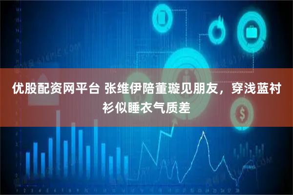 优股配资网平台 张维伊陪董璇见朋友，穿浅蓝衬衫似睡衣气质差