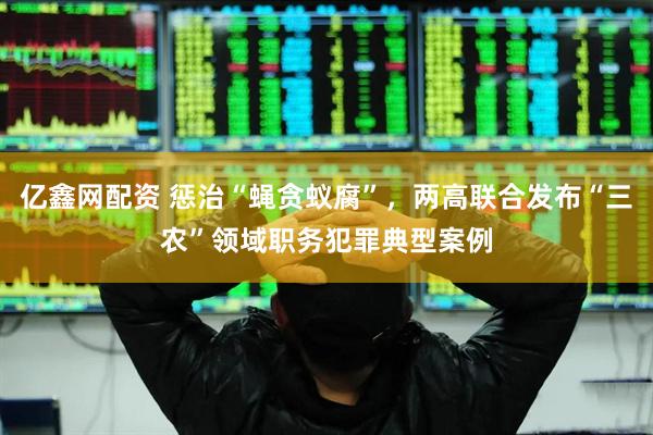 亿鑫网配资 惩治“蝇贪蚁腐”，两高联合发布“三农”领域职务犯罪典型案例