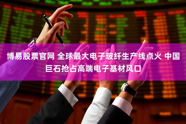 博易股票官网 全球最大电子玻纤生产线点火 中国巨石抢占高端电子基材风口