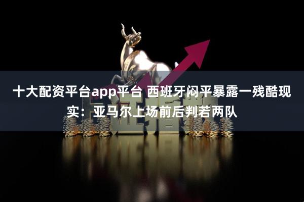 十大配资平台app平台 西班牙闷平暴露一残酷现实：亚马尔上场前后判若两队