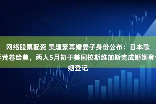 网络股票配资 吴建豪再婚妻子身份公布:日本歌手荒卷绘美,两人5月初于美国拉斯维加斯完成婚姻登记